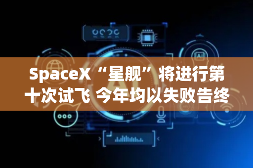 SpaceX“星舰”将进行第十次试飞 今年均以失败告终