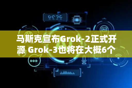 马斯克宣布Grok-2正式开源 Grok-3也将在大概6个月内开源