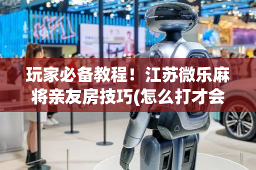 玩家必备教程！江苏微乐麻将亲友房技巧(怎么打才会赢)