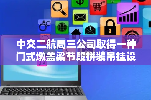 中交二航局三公司取得一种门式墩盖梁节段拼装吊挂设备专利，能够解决门式墩盖梁节段拼装问题