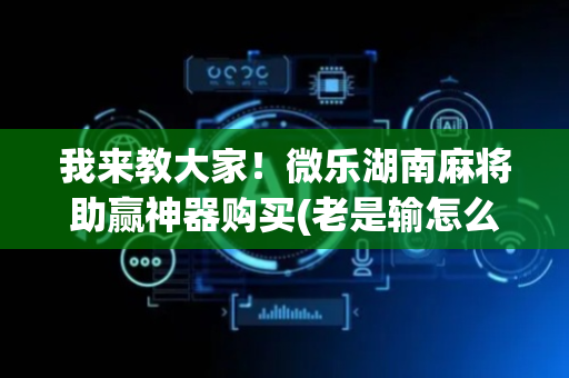 我来教大家！微乐湖南麻将助赢神器购买(老是输怎么回事)