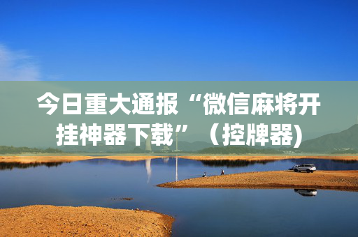 今日重大通报“微信麻将开挂神器下载”（控牌器)