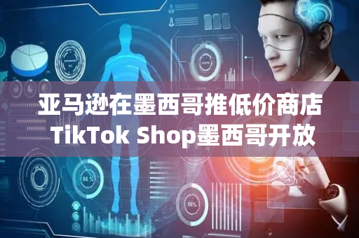 亚马逊在墨西哥推低价商店 TikTok Shop墨西哥开放跨境POP模式丨跨境电商周报