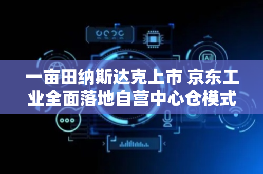 一亩田纳斯达克上市 京东工业全面落地自营中心仓模式丨产业互联网周报