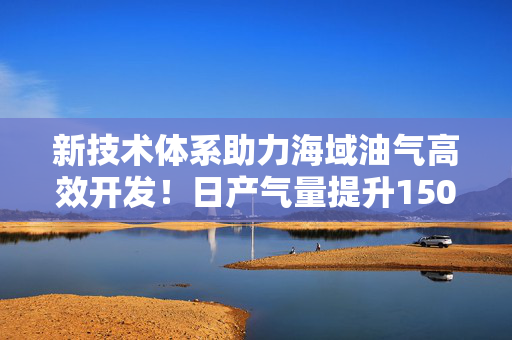 新技术体系助力海域油气高效开发！日产气量提升150%