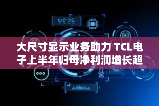 大尺寸显示业务助力 TCL电子上半年归母净利润增长超六成