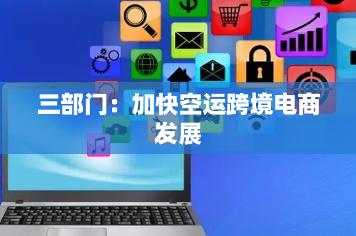 三部门：加快空运跨境电商发展