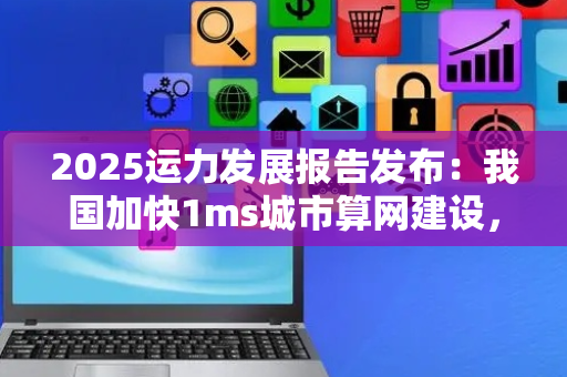 2025运力发展报告发布：我国加快1ms城市算网建设，提供毫秒级入算体验