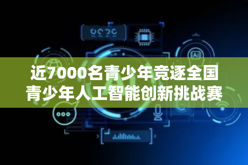 近7000名青少年竞逐全国青少年人工智能创新挑战赛决赛