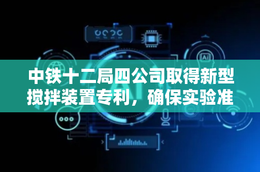 中铁十二局四公司取得新型搅拌装置专利，确保实验准确性和安全性