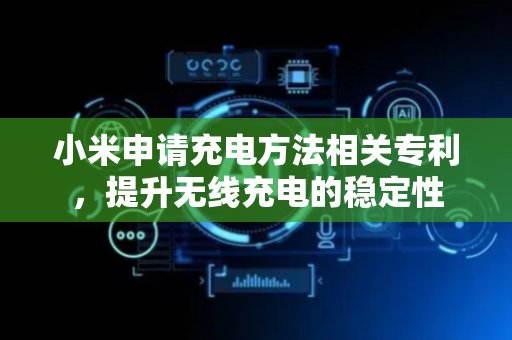 小米申请充电方法相关专利，提升无线充电的稳定性