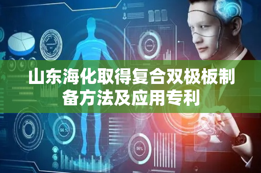 山东海化取得复合双极板制备方法及应用专利