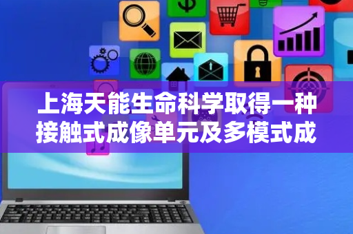 上海天能生命科学取得一种接触式成像单元及多模式成像设备专利，接触式成像单元结构简单成本低