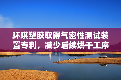 环琪塑胶取得气密性测试装置专利，减少后续烘干工序