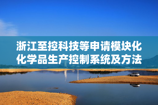 浙江至控科技等申请模块化化学品生产控制系统及方法专利，实现对整体反应单元作业的实时动态控制