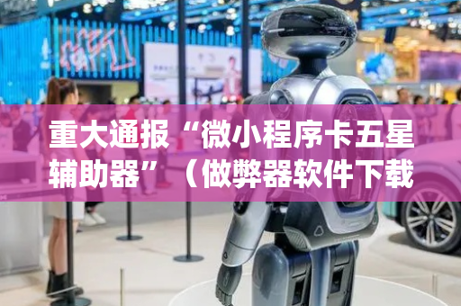 重大通报“微小程序卡五星辅助器”（做弊器软件下载)
