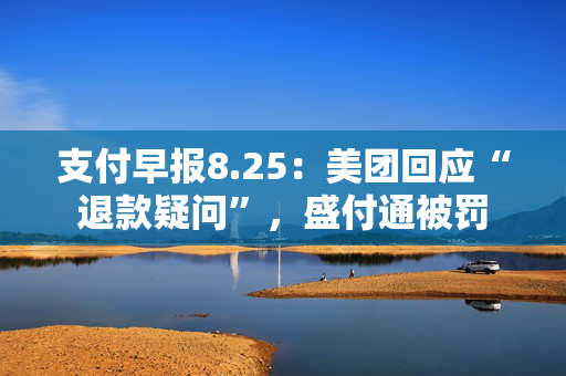 支付早报8.25：美团回应“退款疑问”，盛付通被罚