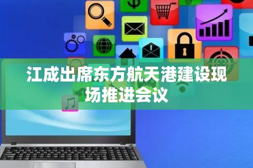 江成出席东方航天港建设现场推进会议