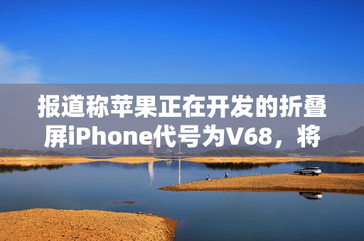 报道称苹果正在开发的折叠屏iPhone代号为V68，将搭载四颗摄像头
