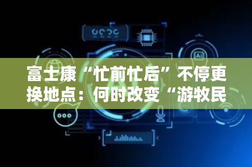 富士康“忙前忙后”不停更换地点：何时改变“游牧民族 ”性格？