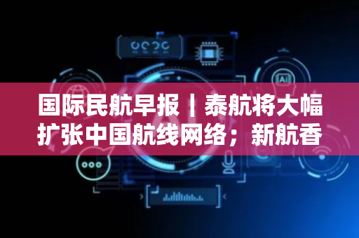 国际民航早报｜泰航将大幅扩张中国航线网络；新航香港航线将换A380执飞