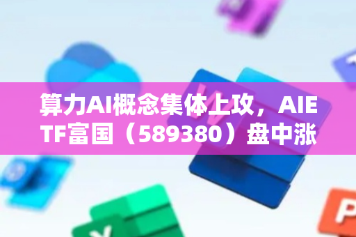 算力AI概念集体上攻，AIETF富国（589380）盘中涨幅达7.15%，盘中价格创新高