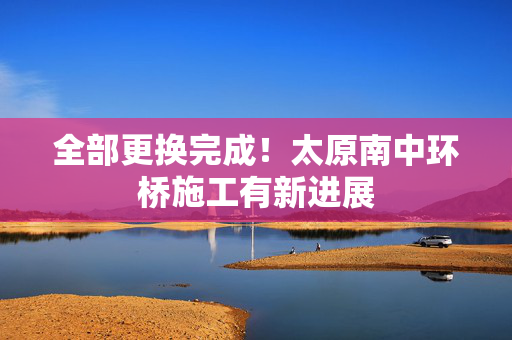 全部更换完成！太原南中环桥施工有新进展