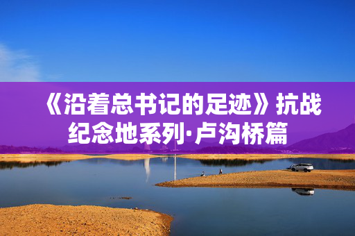 《沿着总书记的足迹》抗战纪念地系列·卢沟桥篇