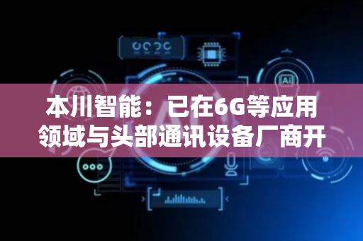 本川智能：已在6G等应用领域与头部通讯设备厂商开展长期技术合作，并在6G通讯用高端PCB印制电路板的研究、设计以及材料加工工艺等方面展开前瞻性布局
