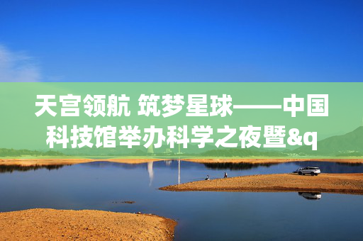 天宫领航 筑梦星球——中国科技馆举办科学之夜暨"全国科普月"预热活动