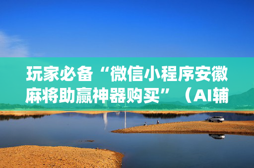玩家必备“微信小程序安徽麻将助赢神器购买”（AI辅助胡牌规则)