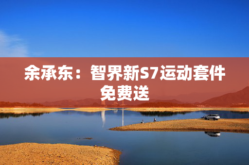 余承东：智界新S7运动套件免费送