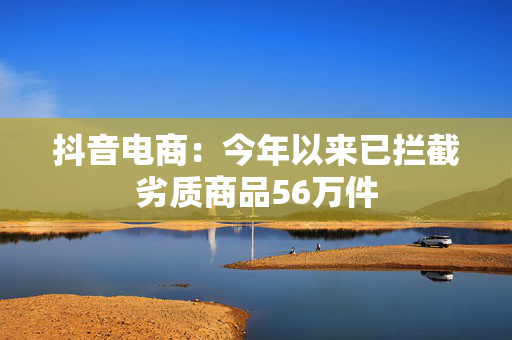 抖音电商：今年以来已拦截劣质商品56万件