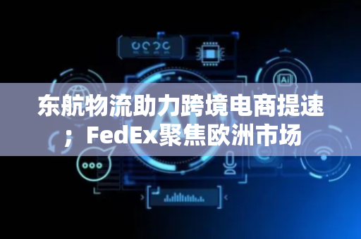 东航物流助力跨境电商提速；FedEx聚焦欧洲市场