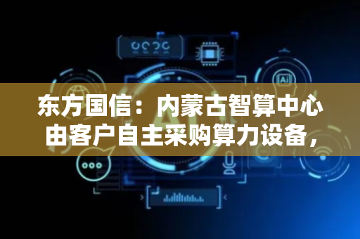 东方国信：内蒙古智算中心由客户自主采购算力设备，上海屹通为华为鸿蒙应用服务生态合作伙伴