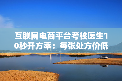 互联网电商平台考核医生10秒开方率：每张处方价低至4毛
