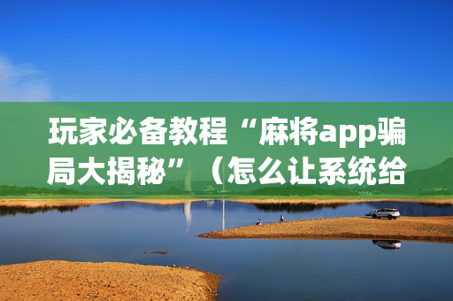 玩家必备教程“麻将app骗局大揭秘”（怎么让系统给你发好牌)