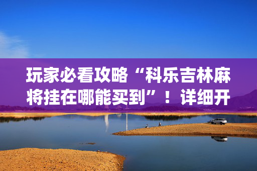 玩家必看攻略“科乐吉林麻将挂在哪能买到”！详细开挂教程（确实真的有挂)-抖音