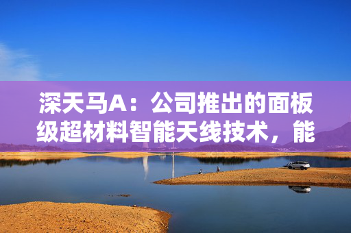 深天马A：公司推出的面板级超材料智能天线技术，能实现高性能信号传输与低成本量产的平衡