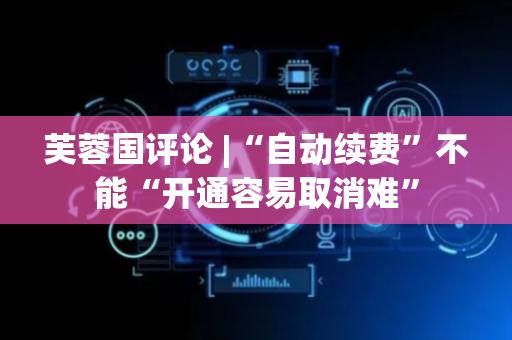 芙蓉国评论 |“自动续费”不能“开通容易取消难”