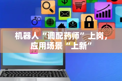 机器人“调配药师”上岗，应用场景“上新”