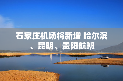 石家庄机场将新增 哈尔滨、昆明、贵阳航班