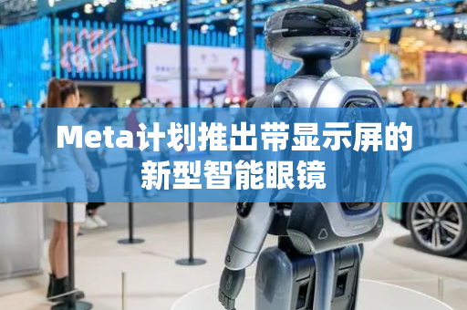Meta计划推出带显示屏的新型智能眼镜