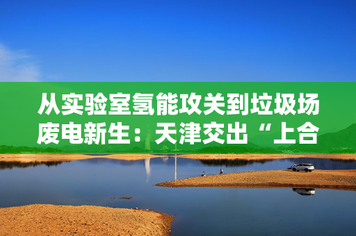 从实验室氢能攻关到垃圾场废电新生：天津交出“上合蓝”能源方案