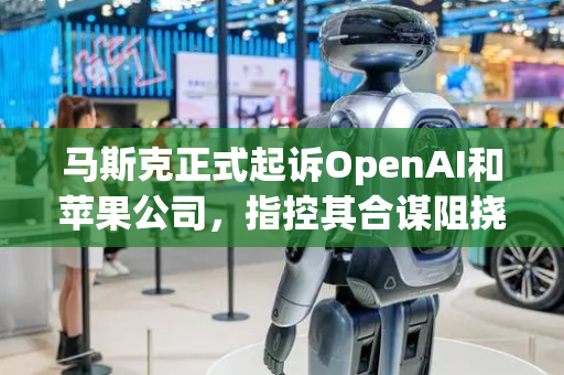 马斯克正式起诉OpenAI和苹果公司，指控其合谋阻挠人工智能竞争