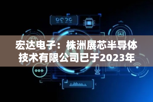 宏达电子：株洲展芯半导体技术有限公司已于2023年注销，公司暂无与算力有关的业务