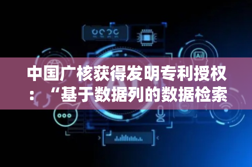 中国广核获得发明专利授权：“基于数据列的数据检索方法及系统”