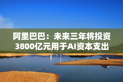 阿里巴巴：未来三年将投资3800亿元用于AI资本支出计划