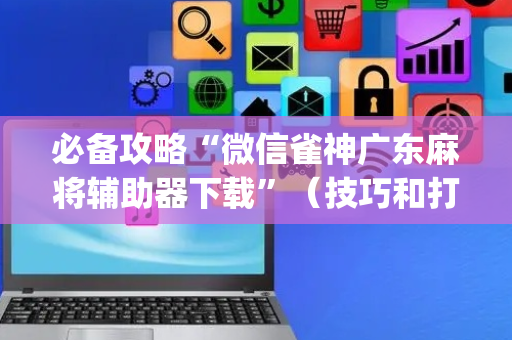 必备攻略“微信雀神广东麻将辅助器下载”（技巧和打好牌方法)
