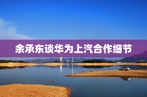 余承东谈华为上汽合作细节